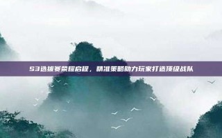 S3选拔赛荣耀启程，精准策略助力玩家打造顶级战队