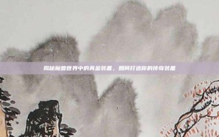揭秘魔兽世界中的真金装备，如何打造你的传奇装备