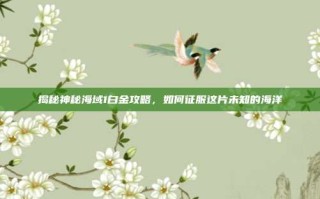揭秘神秘海域1白金攻略，如何征服这片未知的海洋