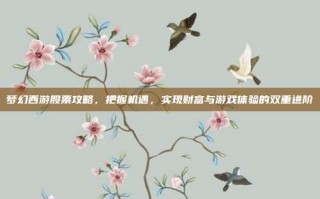 梦幻西游股票攻略，把握机遇，实现财富与游戏体验的双重进阶