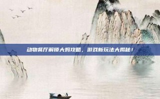 动物餐厅解锁大妈攻略，游戏新玩法大揭秘！