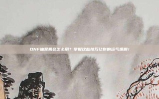 DNF抽奖机会怎么用？掌握这些技巧让你的运气爆棚！