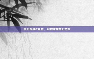 梦幻龙族2礼包，开启你的奇幻之旅