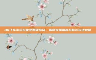 QQ飞车幸运玩家免费领紫钻，解锁专属福利与核心玩法攻略
