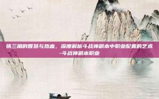 铁三角的智慧与热血，深度解析斗战神副本中职业配置的艺术-斗战神副本职业
