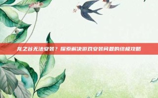 龙之谷无法安装？探索解决游戏安装问题的终极攻略