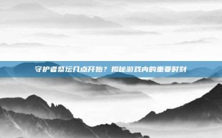 守护者祭坛几点开始？揭秘游戏内的重要时刻