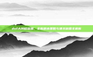 dnf大转移深渊，全新副本策略与通关秘籍全解析