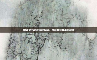 DNF远古2套流程攻略，打造最强装备的秘诀