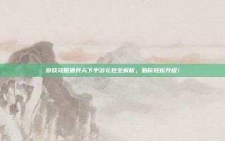 游戏攻略佣兵天下手游礼包全解析，助你轻松升级！
