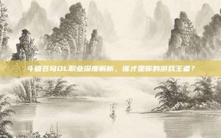 斗破苍穹OL职业深度解析，谁才是你的游戏王者？