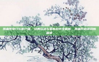 热血传奇176客户端，经典玩法与最新趋势全解析，热血开启游戏新篇章