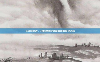 dnf新远古，开启通往游戏新篇章的奇迹之路