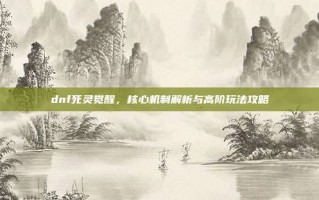dnf死灵觉醒，核心机制解析与高阶玩法攻略