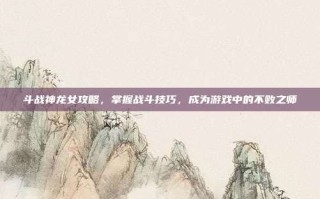 斗战神龙女攻略，掌握战斗技巧，成为游戏中的不败之师