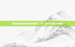 章若楠杀进虎扑女神前三了！游戏攻略大揭秘