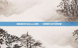 揭秘魔域火山boss地图，一场策略与技巧的较量