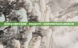 梦幻诛仙2宠物化生攻略，掌握关键技巧，让你的宠物成为战场上的不败之师