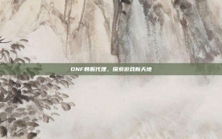 DNF韩服代理，探索游戏新天地