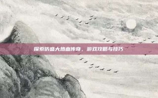 探索仿盛大热血传奇，游戏攻略与技巧