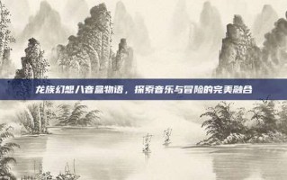 龙族幻想八音盒物语，探索音乐与冒险的完美融合