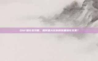 DNF强化卷攻略，如何最大化你的装备强化效果？
