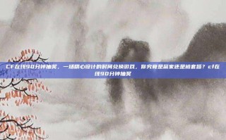 CF在线90分钟抽奖，一场精心设计的时间兑换游戏，你究竟是赢家还是被套路？cf在线90分钟抽奖