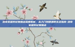 洛奇英雄传杖娘加点深度解析，从入门到精通的实战指南-洛奇英雄传杖娘加点
