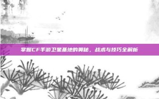 掌握CF手游卫星基地的奥秘，战术与技巧全解析