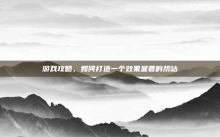 游戏攻略，如何打造一个效果显著的帮站