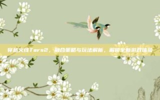 穿越火线Tars2，融合策略与玩法解析，解锁全新游戏体验