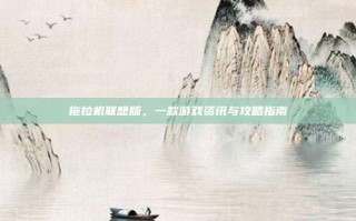 拖拉机联想版，一款游戏资讯与攻略指南
