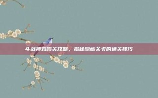 斗战神鸡鸣关攻略，揭秘隐藏关卡的通关技巧