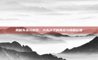 揭秘头太元游戏，大头儿子的真名与隐藏彩蛋