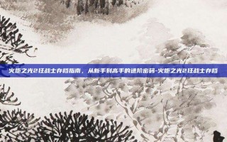 火炬之光2狂战士存档指南，从新手到高手的进阶密码-火炬之光2狂战士存档