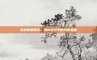 古剑奇谭哈吉，揭秘游戏中的隐藏宝藏
