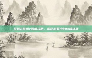 征途2常州v恶棍攻略，揭秘游戏中的终极挑战