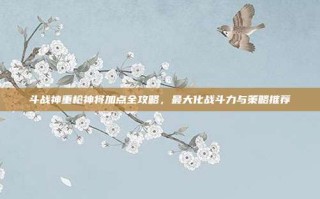 斗战神重枪神将加点全攻略，最大化战斗力与策略推荐