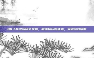 QQ飞车激活码全攻略，解锁畅玩新体验，突破游戏限制