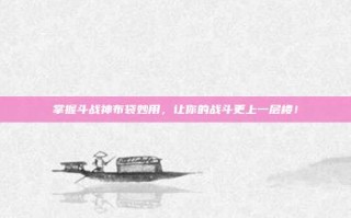掌握斗战神布袋妙用，让你的战斗更上一层楼！
