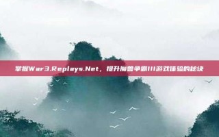 掌握War3.Replays.Net，提升魔兽争霸III游戏体验的秘诀