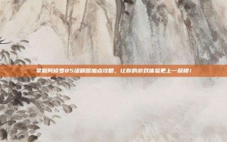 掌握阿修罗85级刷图加点攻略，让你的游戏体验更上一层楼！