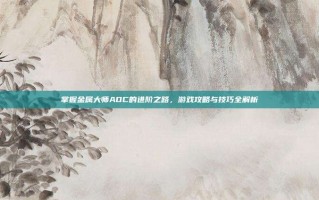 掌握金属大师ADC的进阶之路，游戏攻略与技巧全解析