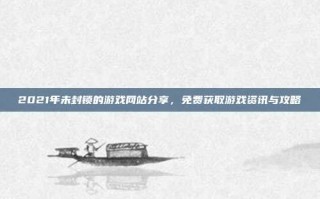 2021年未封锁的游戏网站分享，免费获取游戏资讯与攻略