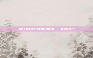 揭秘王者荣耀中江陵肃的神秘身份——谁是他孙子？
