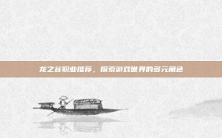 龙之谷职业推荐，探索游戏世界的多元角色