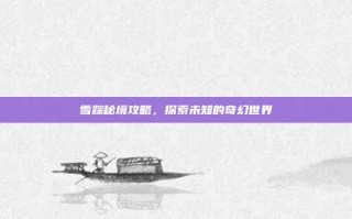 雪踪秘境攻略，探索未知的奇幻世界