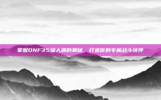 掌握DNF35级人偶的奥秘，打造你的专属战斗伙伴