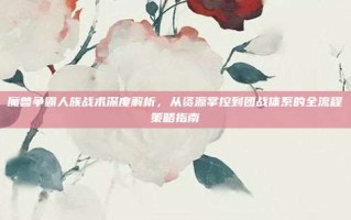 魔兽争霸人族战术深度解析，从资源掌控到团战体系的全流程策略指南