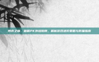 博弈之巅，破解PK外挂陷阱，解析游戏进阶策略与防骗指南